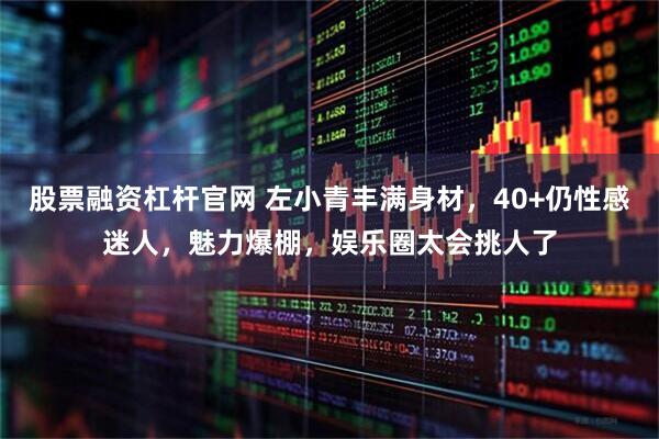 股票融资杠杆官网 左小青丰满身材，40+仍性感迷人，魅力爆棚，娱乐圈太会挑人了