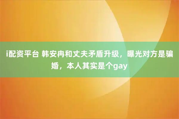 i配资平台 韩安冉和丈夫矛盾升级，曝光对方是骗婚，本人其实是个gay