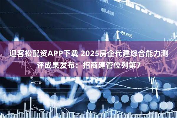 迎客松配资APP下载 2025房企代建综合能力测评成果发布：招商建管位列第7