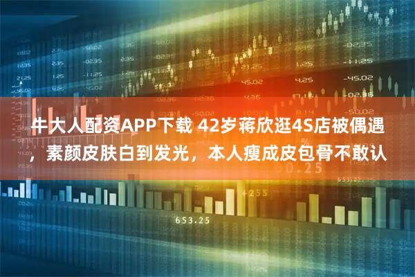 牛大人配资APP下载 42岁蒋欣逛4S店被偶遇，素颜皮肤白到发光，本人瘦成皮包骨不敢认