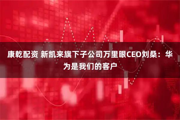 康乾配资 新凯来旗下子公司万里眼CEO刘桑：华为是我们的客户