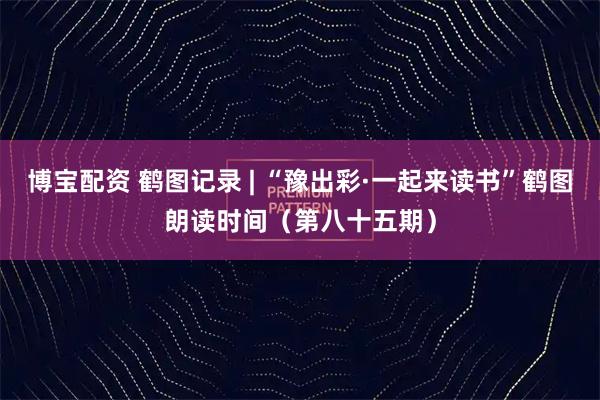 博宝配资 鹤图记录 | “豫出彩·一起来读书”鹤图朗读时间（第八十五期）