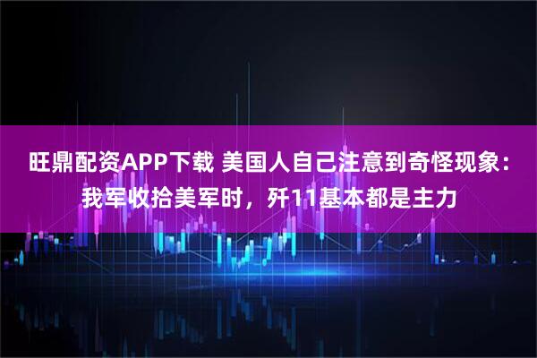 旺鼎配资APP下载 美国人自己注意到奇怪现象：我军收拾美军时，歼11基本都是主力