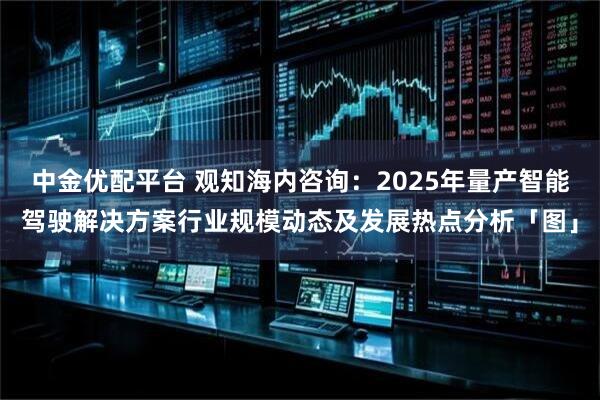 中金优配平台 观知海内咨询：2025年量产智能驾驶解决方案行业规模动态及发展热点分析「图」