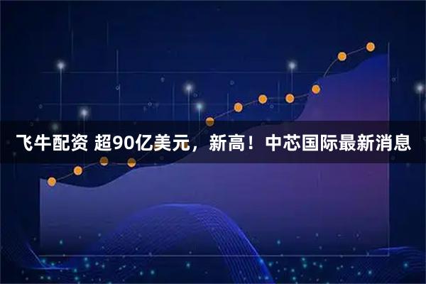 飞牛配资 超90亿美元，新高！中芯国际最新消息