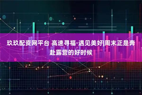 玖玖配资网平台 高速寻福·遇见美好|周末正是奔赴露营的好时候