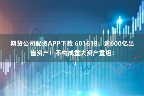 期货公司配资APP下载 601618,逾600亿出售资产!不构成重大资产重组!