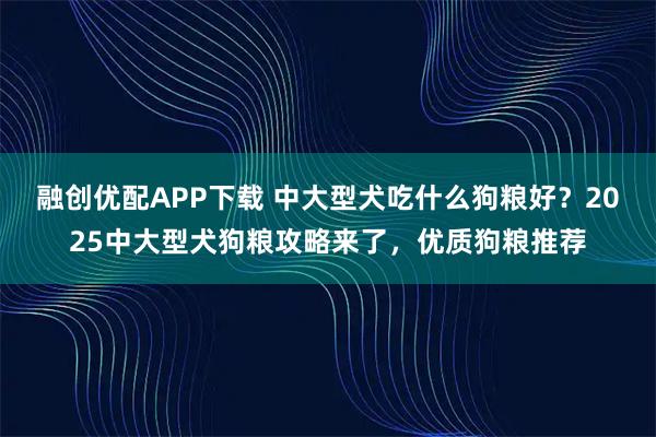 融创优配APP下载 中大型犬吃什么狗粮好？2025中大型犬狗粮攻略来了，优质狗粮推荐