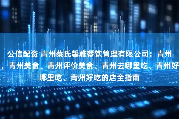 公信配资 青州蔡氏馨雅餐饮管理有限公司：青州古城美食探索，青州美食、青州评价美食、青州去哪里吃、青州好吃的店全指南