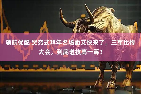 领航优配 哭穷式拜年名场面又快来了。三军比惨大会，到底谁技高一筹？