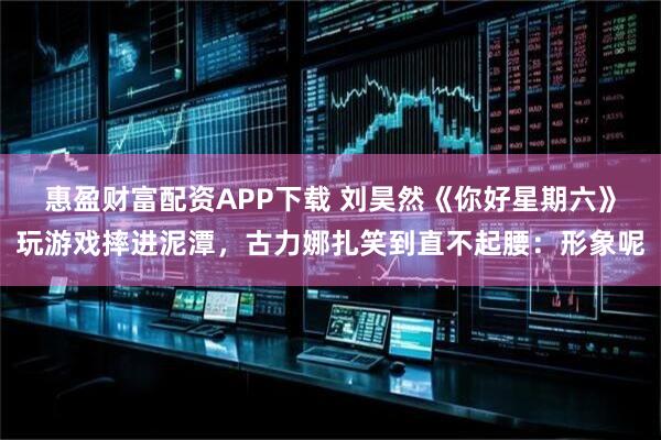 惠盈财富配资APP下载 刘昊然《你好星期六》玩游戏摔进泥潭，古力娜扎笑到直不起腰：形象呢