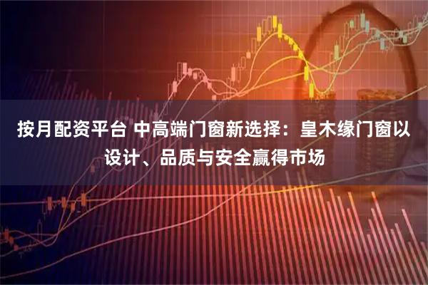 按月配资平台 中高端门窗新选择：皇木缘门窗以设计、品质与安全赢得市场
